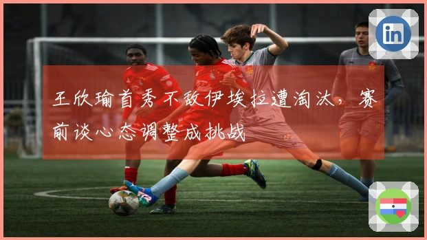 王欣瑜首秀不敌伊埃拉遭淘汰，赛前谈心态调整成挑战